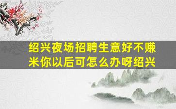 绍兴夜场招聘生意好不赚米你以后可怎么办呀绍兴